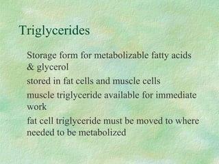 Triglycerides 
 Storage form for metabolizable fatty acids 
 glycerol 
 stored in fat cells and muscle cells 
 muscle triglyceride available for immediate 
work 
 fat cell triglyceride must be moved to where 
needed to be metabolized 
 