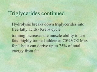 Triglycerides continued 
 Hydrolysis breaks down triglycerides into 
free fatty acids- Krebs cycle 
 training increases the muscle ability to use 
fats- highly trained athlete at 70%VO2 Max 
for 1 hour can derive up to 75% of total 
energy from fat 
 