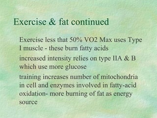 Exercise  fat continued 
Exercise less that 50% VO2 Max uses Type 
I muscle - these burn fatty acids 
increased intensity relies on type IIA  B 
which use more glucose 
training increases number of mitochondria 
in cell and enzymes involved in fatty-acid 
oxidation- more burning of fat as energy 
source 
 