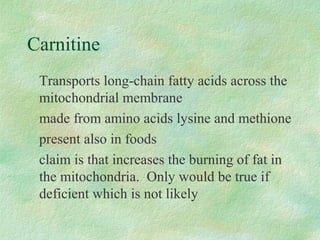 Carnitine 
Transports long-chain fatty acids across the 
mitochondrial membrane 
made from amino acids lysine and methione 
present also in foods 
claim is that increases the burning of fat in 
the mitochondria. Only would be true if 
deficient which is not likely 
 