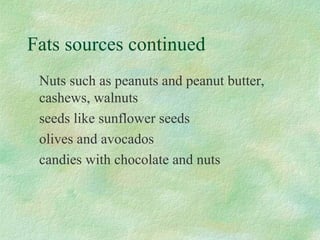 Fats sources continued 
Nuts such as peanuts and peanut butter, 
cashews, walnuts 
seeds like sunflower seeds 
olives and avocados 
candies with chocolate and nuts 
 