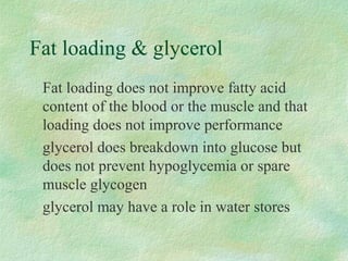 Fat loading  glycerol 
Fat loading does not improve fatty acid 
content of the blood or the muscle and that 
loading does not improve performance 
glycerol does breakdown into glucose but 
does not prevent hypoglycemia or spare 
muscle glycogen 
glycerol may have a role in water stores 
 