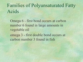 Families of Polyunsaturated Fatty 
Acids 
Omega 6 - first bond occurs at carbon 
number 6 found in large amounts in 
vegetable oil 
omega 3 - first double bond occurs at 
carbon number 3 found in fish 
 