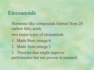 Eicosanoids 
Hormone-like compounds formed from 20 
carbon fatty acids 
two major types of eicosaniods 
1. Made from omega 6 
2. Made from omega 3 
3. Theories that might improve 
performance but not proven in research 
 