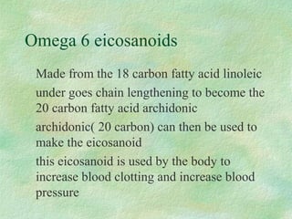 Omega 6 eicosanoids 
Made from the 18 carbon fatty acid linoleic 
under goes chain lengthening to become the 
20 carbon fatty acid archidonic 
archidonic( 20 carbon) can then be used to 
make the eicosanoid 
this eicosanoid is used by the body to 
increase blood clotting and increase blood 
pressure 
 