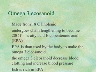 Omega 3 ecosanoid 
Made from 18 C linolenic 
undergoes chain lengthening to become 
20C f s atty acid Eicopentenoic acid 
(EPA) 
EPA is than used by the body to make the 
omega 3 eicosanoid 
the omega 3 eicosanoid decrease blood 
clotting and increase blood pressure 
fish is rich in EPA 
 