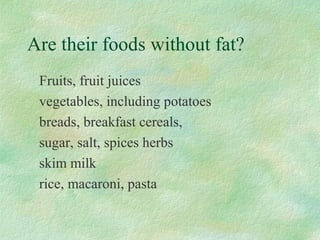 Are their foods without fat? 
Fruits, fruit juices 
vegetables, including potatoes 
breads, breakfast cereals, 
sugar, salt, spices herbs 
skim milk 
rice, macaroni, pasta 
 