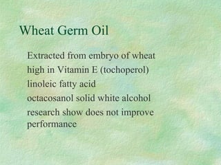 Wheat Germ Oil 
 Extracted from embryo of wheat 
 high in Vitamin E (tochoperol) 
 linoleic fatty acid 
 octacosanol solid white alcohol 
 research show does not improve 
performance 
 