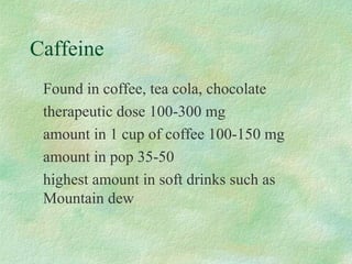 Caffeine 
 Found in coffee, tea cola, chocolate 
 therapeutic dose 100-300 mg 
 amount in 1 cup of coffee 100-150 mg 
 amount in pop 35-50 
 highest amount in soft drinks such as 
Mountain dew 
 