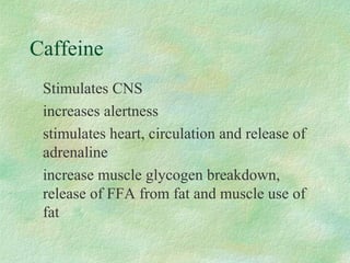 Caffeine 
 Stimulates CNS 
 increases alertness 
 stimulates heart, circulation and release of 
adrenaline 
 increase muscle glycogen breakdown, 
release of FFA from fat and muscle use of 
fat 
 
