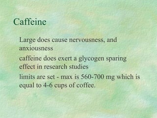 Caffeine 
 Large does cause nervousness, and 
anxiousness 
 caffeine does exert a glycogen sparing 
effect in research studies 
 limits are set - max is 560-700 mg which is 
equal to 4-6 cups of coffee. 
 