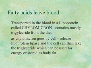 Fatty acids leave blood 
 Transported in the blood in a Lipoprotein 
called CHYLOMICRON - contains mostly 
trigylceride from the diet - 
 as chylomicron goes by cell - release 
lipoprotein lipase and the cell can than take 
the triglyceride which can be used for 
energy or stored as body fat. 
 