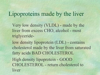 Lipoproteins made by the liver 
 Very low density (VLDL) - made by the 
liver from excess CHO, alcohol - most 
triglyceride- 
 low density lipoprotein (LDL) - contains 
cholesterol made by the liver from saturated 
fatty acids BAD CHOLESTEROL 
 High density lipoprotein - GOOD 
CHOLESTEROL - return cholesterol to 
liver 
 