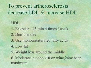 To prevent artherosclerosis 
decrease LDL  increase HDL 
 HDL 
 1. Exercise - 45 min 4 times / week 
 2. Don’t smoke 
 3. Use monounsaturated fatty acids 
 4. Low fat 
 5. Weight loss around the middle 
 6. Moderate alcohol-10 oz wine,24oz beer 
maximum 
 
