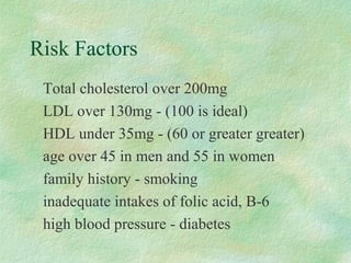 Risk Factors 
 Total cholesterol over 200mg 
 LDL over 130mg - (100 is ideal) 
 HDL under 35mg - (60 or greater greater) 
 age over 45 in men and 55 in women 
 family history - smoking 
 inadequate intakes of folic acid, B-6 
 high blood pressure - diabetes 
 
