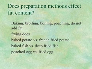 Does preparation methods effect 
fat content? 
Baking, broiling, boiling, poaching, do not 
add fat 
frying does 
baked potato vs. french fried potato 
baked fish vs. deep fried fish 
poached egg vs. fried egg 
 