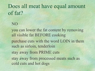 Does all meat have equal amount 
of fat? 
NO 
you can lower the fat content by removing 
all visible fat BEFORE cooking 
purchase cuts with the word LOIN in them 
such as sirloin, tenderloin 
stay away from PRIME cuts 
stay away from processed meats such as 
cold cuts and hot dogs 
 