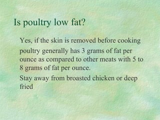 Is poultry low fat? 
Yes, if the skin is removed before cooking 
poultry generally has 3 grams of fat per 
ounce as compared to other meats with 5 to 
8 grams of fat per ounce. 
Stay away from broasted chicken or deep 
fried 
 