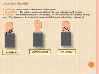 MOULDING RELATED :-
 Laddering :- Lipstick does not look smooth or homogenous .
 Deformation :- The shape of lipstick looks deforms . It is most noticeable in soft formulas.
 Catering :- This effect mostly found in split moulding . It show up in flaming when the stick develops
spots . The main cause is the presence of trace amount of silicon oil and machinery lubricant oil.
LADDERING CATERING
DEFORMATION
 