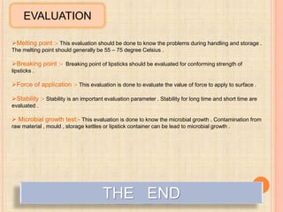 EVALUATION
Melting point :- This evaluation should be done to know the problems during handling and storage .
The melting point should generally be 55 – 75 degree Celsius .
Breaking point :- Breaking point of lipsticks should be evaluated for conforming strength of
lipsticks .
Force of application :- This evaluation is done to evaluate the value of force to apply to surface .
Stability :- Stability is an important evaluation parameter . Stability for long time and short time are
evaluated .
 Microbial growth test:- This evaluation is done to know the microbial growth . Contamination from
raw material , mould , storage kettles or lipstick container can be lead to microbial growth .
THE END
 