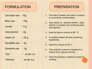 FORMULATION
Carnuaba wax - 10g
Bees wax - 15g
Lanolin - 5 g
Cetyl alcohol - 4g
Castor oil - 62 g
Candelilla wax - 2g
Ozokerite wax - 2g
Dye - as per q.s
Perfume - as per q.s
PREPARATION
1. First take 2 beaker and clean it properly
to prevent the contamination.
2. Take castor oil , lanoline alcohol , Oleyl
alcohol in a beaker (A) containing dyes
and pigment .
3. Heat the above mixture to 65 * C .
4. In another beaker (B) take remaining
ingredients .
5. Heat this mixture at 65* C .
6. Then add the contents of beaker A to
beaker B by vigorous stirring.
7. Then this solution is added to molds for
molding .
 