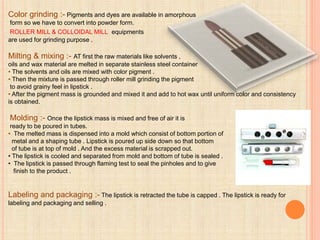 Color grinding :- Pigments and dyes are available in amorphous
form so we have to convert into powder form.
ROLLER MILL & COLLOIDAL MILL equipments
are used for grinding purpose .
Milting & mixing :- AT first the raw materials like solvents ,
oils and wax material are melted in separate stainless steel container
• The solvents and oils are mixed with color pigment .
• Then the mixture is passed through roller mill grinding the pigment
to avoid grainy feel in lipstick .
• After the pigment mass is grounded and mixed it and add to hot wax until uniform color and consistency
is obtained.
Molding :- Once the lipstick mass is mixed and free of air it is
ready to be poured in tubes.
• The melted mass is dispensed into a mold which consist of bottom portion of
metal and a shaping tube . Lipstick is poured up side down so that bottom
of tube is at top of mold . And the excess material is scrapped out.
• The lipstick is cooled and separated from mold and bottom of tube is sealed .
• The lipstick is passed through flaming test to seal the pinholes and to give
finish to the product .
Labeling and packaging :- The lipstick is retracted the tube is capped . The lipstick is ready for
labeling and packaging and selling .
 