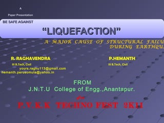 A
                
      Paper Presentation

 BE SAFE AGAINST 


                                         “LIQUEFACTION”                 
                                          

                                             A MAJOR CAUSE OF STRUCTURAL FAILUR
                                                               DURING EARTHQUA

         R. RAGHAVENDRA                                       P.HEMANTH
     III B.Tech, Civil                                        III B.Tech, Civil
            yours.raghu113@gmail.com
hemanth.perusomula@yahoo.in


                                          FROM
                            J.N.T.U College of Engg.,Anantapur.
                                                      For

                P.V.K.K TECHNO FEST 2K11
 