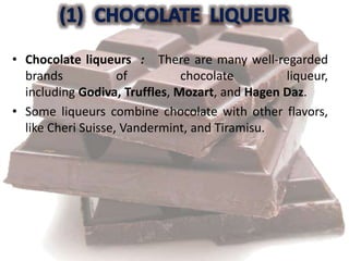 • Chocolate liqueurs : There are many well-regarded
brands of chocolate liqueur,
including Godiva, Truffles, Mozart, and Hagen Daz.
• Some liqueurs combine chocolate with other flavors,
like Cheri Suisse, Vandermint, and Tiramisu.
 