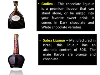 • Godiva – This chocolate liqueur
is a premium liqueur that can
stand alone, or be mixed into
your favorite sweet drink. It
comes in Dark chocolate and
White chocolate varieties.
• Sabra Liqueur – Manufactured in
Israel, this liqueur has an
alcoholic content of 30%. The
main flavors are orange and
chocolate.
 
