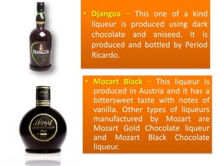 • Djangoa – This one of a kind
liqueur is produced using dark
chocolate and aniseed. It is
produced and bottled by Period
Ricardo.
• Mozart Black – This liqueur is
produced in Austria and it has a
bittersweet taste with notes of
vanilla. Other types of liqueurs
manufactured by Mozart are
Mozart Gold Chocolate liqueur
and Mozart Black Chocolate
liqueur.
 