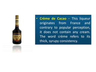 • Crème de Cacao – This liqueur
originates from France and
contrary to popular perception,
it does not contain any cream.
The word crème refers to its
thick, syrupy consistency.
 
