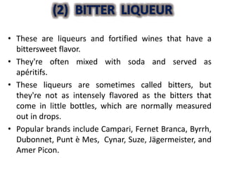 • These are liqueurs and fortified wines that have a
bittersweet flavor.
• They're often mixed with soda and served as
apéritifs.
• These liqueurs are sometimes called bitters, but
they're not as intensely flavored as the bitters that
come in little bottles, which are normally measured
out in drops.
• Popular brands include Campari, Fernet Branca, Byrrh,
Dubonnet, Punt è Mes, Cynar, Suze, Jägermeister, and
Amer Picon.
 