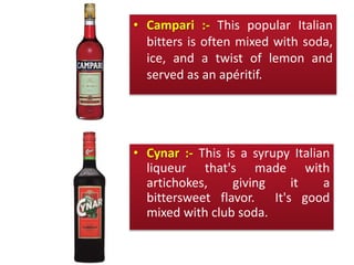 • Campari :- This popular Italian
bitters is often mixed with soda,
ice, and a twist of lemon and
served as an apéritif.
• Cynar :- This is a syrupy Italian
liqueur that's made with
artichokes, giving it a
bittersweet flavor. It's good
mixed with club soda.
 