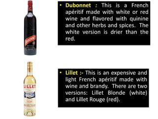 • Dubonnet : This is a French
apéritif made with white or red
wine and flavored with quinine
and other herbs and spices. The
white version is drier than the
red.
• Lillet :- This is an expensive and
light French apéritif made with
wine and brandy. There are two
versions: Lillet Blonde (white)
and Lillet Rouge (red).
 