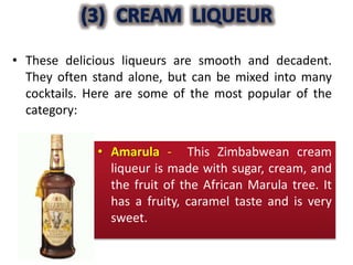 • These delicious liqueurs are smooth and decadent.
They often stand alone, but can be mixed into many
cocktails. Here are some of the most popular of the
category:
• Amarula - This Zimbabwean cream
liqueur is made with sugar, cream, and
the fruit of the African Marula tree. It
has a fruity, caramel taste and is very
sweet.
 