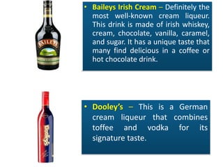 • Baileys Irish Cream – Definitely the
most well-known cream liqueur.
This drink is made of irish whiskey,
cream, chocolate, vanilla, caramel,
and sugar. It has a unique taste that
many find delicious in a coffee or
hot chocolate drink.
• Dooley’s – This is a German
cream liqueur that combines
toffee and vodka for its
signature taste.
 