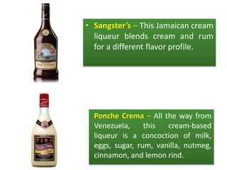 • Sangster’s – This Jamaican cream
liqueur blends cream and rum
for a different flavor profile.
• Ponche Crema – All the way from
Venezuela, this cream-based
liqueur is a concoction of milk,
eggs, sugar, rum, vanilla, nutmeg,
cinnamon, and lemon rind.
 