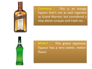 • Cointreau : This is an orange
liqueur that’s not as well regarded
as Grand Marnier, but considered a
step above curaçao and triple sec.
• Midori : This green Japanese
liqueur has a very sweet, melon
flavor.
 