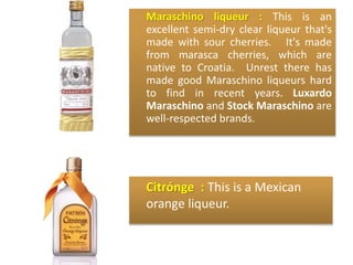 Maraschino liqueur : This is an
excellent semi-dry clear liqueur that's
made with sour cherries. It's made
from marasca cherries, which are
native to Croatia. Unrest there has
made good Maraschino liqueurs hard
to find in recent years. Luxardo
Maraschino and Stock Maraschino are
well-respected brands.
Citrónge : This is a Mexican
orange liqueur.
 