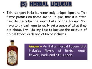 • This category includes some truly unique liqueurs. The
flavor profiles on these are so unique, that it is often
hard to describe the exact taste of the liqueur. You
have to try each one to really get a sense of what they
are about. I will do my best to include the mixture of
herbal flavors each one of these includes:
Amaro – An Italian herbal liqueur that
includes flavors of herbs, roots,
flowers, bark, and citrus peels.
 