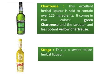 Chartreuse : This excellent
herbal liqueur is said to contain
over 125 ingredients. It comes in
two colors: green
Chartreuse and the sweeter and
less potent yellow Chartreuse.
Strega : This is a sweet Italian
herbal liqueur.
 