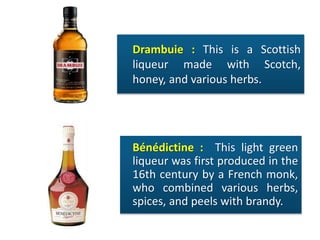 Drambuie : This is a Scottish
liqueur made with Scotch,
honey, and various herbs.
Bénédictine : This light green
liqueur was first produced in the
16th century by a French monk,
who combined various herbs,
spices, and peels with brandy.
 