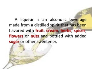 A liqueur is an alcoholic beverage
made from a distilled spirit that has been
flavored with fruit, cream, herbs, spices,
flowers or nuts and bottled with added
sugar or other sweetener.
 