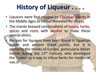 History of Liqueur . . . .
• Liqueurs were first created by Christian monks in
the Middle Ages as herbal remedies for illness.
• The monks brewed combinations of honey, herbs,
spices and roots with alcohol to make these
special elixirs.
• Recipes for liqueurs have been found in Egyptian
tombs and ancient Greek scrolls, but it is
primarily the monks of Europe, particularly Italian
monks during the 13th Century, who developed
the liqueur as a way to infuse herbs for medicinal
use.
 