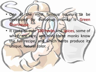 • One of the most famous liqueurs to be
developed by European monks is Green
Chartreuse.
• It contains over 130 herbs and spices, some of
which are rare, and only three monks know
the full recipe, and which herbs produce its
unique, natural color.
 