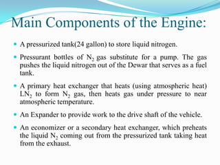 Main Components of the Engine:
 A pressurized tank(24 gallon) to store liquid nitrogen.
 Pressurant bottles of N2 gas substitute for a pump. The gas
  pushes the liquid nitrogen out of the Dewar that serves as a fuel
  tank.
 A primary heat exchanger that heats (using atmospheric heat)
  LN2 to form N2 gas, then heats gas under pressure to near
  atmospheric temperature.
 An Expander to provide work to the drive shaft of the vehicle.
 An economizer or a secondary heat exchanger, which preheats
  the liquid N2 coming out from the pressurized tank taking heat
  from the exhaust.
 