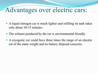Advantages over electric cars:
 A liquid nitrogen car is much lighter and refilling its tank takes
  only about 10-15 minutes.
 The exhaust produced by the car is environmental friendly.

 A cryogenic car could have three times the range of an electric
  car of the same weight and no battery disposal concerns .
 
