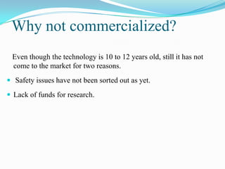 Why not commercialized?
 Even though the technology is 10 to 12 years old, still it has not
 come to the market for two reasons.
 Safety issues have not been sorted out as yet.

 Lack of funds for research.
 