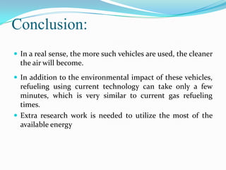 Conclusion:
 In a real sense, the more such vehicles are used, the cleaner
  the air will become.
 In addition to the environmental impact of these vehicles,
  refueling using current technology can take only a few
  minutes, which is very similar to current gas refueling
  times.
 Extra research work is needed to utilize the most of the
  available energy
 