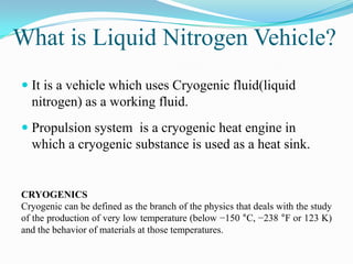 What is Liquid Nitrogen Vehicle?
 It is a vehicle which uses Cryogenic fluid(liquid
  nitrogen) as a working fluid.
 Propulsion system is a cryogenic heat engine in
  which a cryogenic substance is used as a heat sink.


CRYOGENICS
Cryogenic can be defined as the branch of the physics that deals with the study
of the production of very low temperature (below −150 °C, −238 °F or 123 K)
and the behavior of materials at those temperatures.
 
